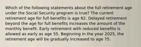 Which of the following statements about the full retirement age under the Social Security program is true? The current retirement age for full benefits is age 62. Delayed retirement beyond the age for full benefits increases the amount of the monthly benefit. Early retirement with reduced benefits is allowed as early as age 55. Beginning in the year 2025, the retirement age will be gradually increased to age 75.