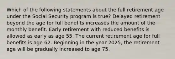 Which of the following statements about the full retirement age under the Social Security program is true? Delayed retirement beyond the age for full benefits increases the amount of the monthly benefit. Early retirement with reduced benefits is allowed as early as age 55. The current retirement age for full benefits is age 62. Beginning in the year 2025, the retirement age will be gradually increased to age 75.