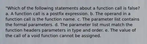 "Which of the following statements about a function call is false? a. A function call is a postfix expression. b. The operand in a function call is the function name. c. The parameter list contains the formal parameters. d. The parameter list must match the function headers parameters in type and order. e. The value of the call of a void function cannot be assigned.