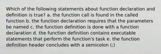 Which of the following statements about function declaration and definition is true? a. the function call is found in the called function b. the function declaration requires that the parameters be named c. the function definition is done with a function declaration d. the function definition contains executable statements that perform the function's task e. the function definition header concludes with a semicolon (;)