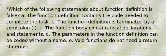 "Which of the following statements about function definition is false? a. The function definition contains the code needed to complete the task. b. The function definition is terminated by a semicolon (;). c. The function body contains local declarations and statements. d. The parameters in the function definition can be coded without a name. e. Void functions do not need a return statement.