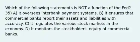 Which of the following statements is NOT a function of the Fed? 35) A) It oversees interbank payment systems. B) It ensures that commercial banks report their assets and liabilities with accuracy. C) It regulates the various stock markets in the economy. D) It monitors the stockholders' equity of commercial banks.