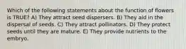 Which of the following statements about the function of flowers is TRUE? A) They attract seed dispersers. B) They aid in the dispersal of seeds. C) They attract pollinators. D) They protect seeds until they are mature. E) They provide nutrients to the embryo.