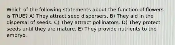 Which of the following statements about the function of flowers is TRUE? A) They attract seed dispersers. B) They aid in the dispersal of seeds. C) They attract pollinators. D) They protect seeds until they are mature. E) They provide nutrients to the embryo.