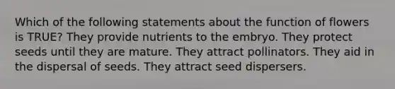 Which of the following statements about the function of flowers is TRUE? They provide nutrients to the embryo. They protect seeds until they are mature. They attract pollinators. They aid in the dispersal of seeds. They attract seed dispersers.