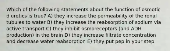 Which of the following statements about the function of osmotic diuretics is true? A) they increase the permeability of the renal tubules to water B) they increase the reabsorption of sodium via active transport C) they inhibit osmoreceptors (and ADH production) in the brain D) they increase filtrate concentration and decrease water reabsorption E) they put pep in your step