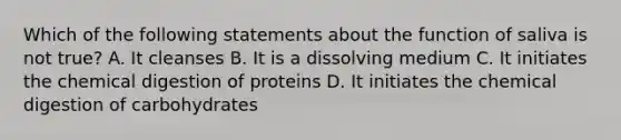 Which of the following statements about the function of saliva is not true? A. It cleanses B. It is a dissolving medium C. It initiates the chemical digestion of proteins D. It initiates the chemical digestion of carbohydrates