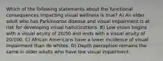 Which of the following statements about the functional consequences impacting visual wellness is true? A) An older adult who has Parkinsonss disease and visual impairment is at risk for developing visual hallucinations. B) Low vision begins with a visual acuity of 20/50 and ends with a visual acuity of 20/100. C) African Americans have a lower incidence of visual impairment than do whites. D) Depth perception remains the same in older adults who have low visual impairment.