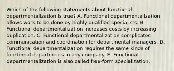 Which of the following statements about functional departmentalization is true? A. Functional departmentalization allows work to be done by highly qualified specialists. B. Functional departmentalization increases costs by increasing duplication. C. Functional departmentalization complicates communication and coordination for departmental managers. D. Functional departmentalization requires the same kinds of functional departments in any company. E. Functional departmentalization is also called free-form specialization.