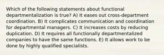 Which of the following statements about functional departmentalization is true? A) It eases out cross-department coordination. B) It complicates communication and coordination for departmental managers. C) It increases costs by reducing duplication. D) It requires all functionally departmentalized companies to have the same functions. E) It allows work to be done by highly qualified specialists.