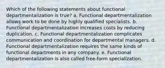 Which of the following statements about functional departmentalization is true? a. Functional departmentalization allows work to be done by highly qualified specialists. b. Functional departmentalization increases costs by reducing duplication. c. Functional departmentalization complicates communication and coordination for departmental managers. d. Functional departmentalization requires the same kinds of functional departments in any company. e. Functional departmentalization is also called free-form specialization.