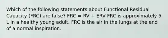 Which of the following statements about Functional Residual Capacity (FRC) are false? FRC = RV + ERV FRC is approximately 5 L in a healthy young adult. FRC is the air in the lungs at the end of a normal inspiration.