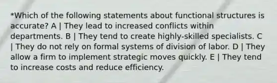 *Which of the following statements about functional structures is accurate? A | They lead to increased conflicts within departments. B | They tend to create highly-skilled specialists. C | They do not rely on formal systems of division of labor. D | They allow a firm to implement strategic moves quickly. E | They tend to increase costs and reduce efficiency.