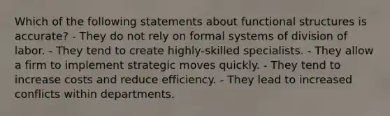 Which of the following statements about functional structures is accurate? - They do not rely on formal systems of division of labor. - They tend to create highly-skilled specialists. - They allow a firm to implement strategic moves quickly. - They tend to increase costs and reduce efficiency. - They lead to increased conflicts within departments.