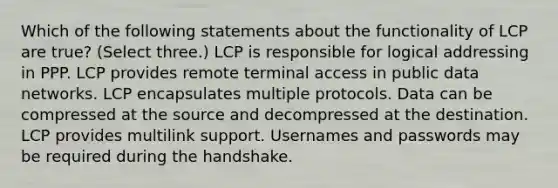 Which of the following statements about the functionality of LCP are true? (Select three.) LCP is responsible for logical addressing in PPP. LCP provides remote terminal access in public data networks. LCP encapsulates multiple protocols. Data can be compressed at the source and decompressed at the destination. LCP provides multilink support. Usernames and passwords may be required during the handshake.