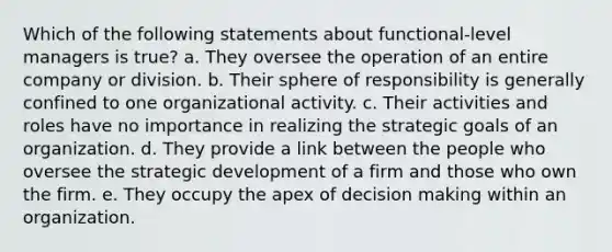 Which of the following statements about functional-level managers is true? a. They oversee the operation of an entire company or division. b. Their sphere of responsibility is generally confined to one organizational activity. c. Their activities and roles have no importance in realizing the strategic goals of an organization. d. They provide a link between the people who oversee the strategic development of a firm and those who own the firm. e. They occupy the apex of decision making within an organization.