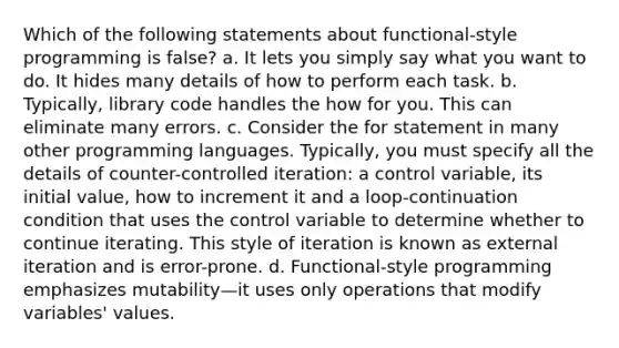 Which of the following statements about functional-style programming is false? a. It lets you simply say what you want to do. It hides many details of how to perform each task. b. Typically, library code handles the how for you. This can eliminate many errors. c. Consider the for statement in many other programming languages. Typically, you must specify all the details of counter-controlled iteration: a control variable, its initial value, how to increment it and a loop-continuation condition that uses the control variable to determine whether to continue iterating. This style of iteration is known as external iteration and is error-prone. d. Functional-style programming emphasizes mutability—it uses only operations that modify variables' values.