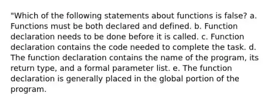 "Which of the following statements about functions is false? a. Functions must be both declared and defined. b. Function declaration needs to be done before it is called. c. Function declaration contains the code needed to complete the task. d. The function declaration contains the name of the program, its return type, and a formal parameter list. e. The function declaration is generally placed in the global portion of the program.