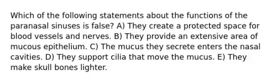 Which of the following statements about the functions of the paranasal sinuses is false? A) They create a protected space for blood vessels and nerves. B) They provide an extensive area of mucous epithelium. C) The mucus they secrete enters the nasal cavities. D) They support cilia that move the mucus. E) They make skull bones lighter.