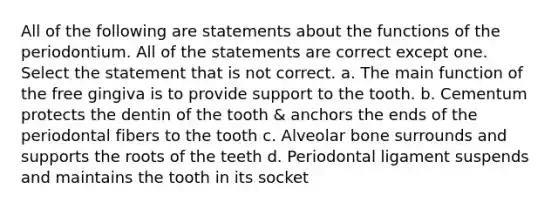 All of the following are statements about the functions of the periodontium. All of the statements are correct except one. Select the statement that is not correct. a. The main function of the free gingiva is to provide support to the tooth. b. Cementum protects the dentin of the tooth & anchors the ends of the periodontal fibers to the tooth c. Alveolar bone surrounds and supports the roots of the teeth d. Periodontal ligament suspends and maintains the tooth in its socket