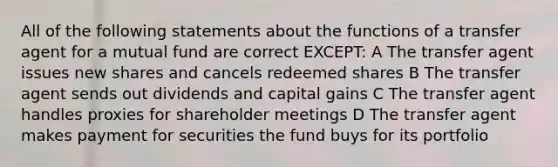 All of the following statements about the functions of a transfer agent for a mutual fund are correct EXCEPT: A The transfer agent issues new shares and cancels redeemed shares B The transfer agent sends out dividends and capital gains C The transfer agent handles proxies for shareholder meetings D The transfer agent makes payment for securities the fund buys for its portfolio