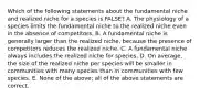 Which of the following statements about the fundamental niche and realized niche for a species is FALSE? A. The physiology of a species limits the fundamental niche to the realized niche even in the absence of competitors. B. A fundamental niche is generally larger than the realized niche, because the presence of competitors reduces the realized niche. C. A fundamental niche always includes the realized niche for species. D. On average, the size of the realized niche per species will be smaller in communities with many species than in communities with few species. E. None of the above; all of the above statements are correct.