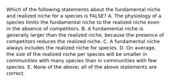 Which of the following statements about the fundamental niche and realized niche for a species is FALSE? A. The physiology of a species limits the fundamental niche to the realized niche even in the absence of competitors. B. A fundamental niche is generally larger than the realized niche, because the presence of competitors reduces the realized niche. C. A fundamental niche always includes the realized niche for species. D. On average, the size of the realized niche per species will be smaller in communities with many species than in communities with few species. E. None of the above; all of the above statements are correct.