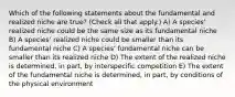 Which of the following statements about the fundamental and realized niche are true? (Check all that apply.) A) A species' realized niche could be the same size as its fundamental niche B) A species' realized niche could be smaller than its fundamental niche C) A species' fundamental niche can be smaller than its realized niche D) The extent of the realized niche is determined, in part, by interspecific competition E) The extent of the fundamental niche is determined, in part, by conditions of the physical environment