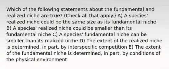 Which of the following statements about the fundamental and realized niche are true? (Check all that apply.) A) A species' realized niche could be the same size as its fundamental niche B) A species' realized niche could be smaller than its fundamental niche C) A species' fundamental niche can be smaller than its realized niche D) The extent of the realized niche is determined, in part, by interspecific competition E) The extent of the fundamental niche is determined, in part, by conditions of the physical environment