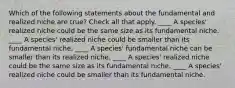 Which of the following statements about the fundamental and realized niche are true? Check all that apply. ____ A species' realized niche could be the same size as its fundamental niche. ____ A species' realized niche could be smaller than its fundamental niche. ____ A species' fundamental niche can be smaller than its realized niche. ____ A species' realized niche could be the same size as its fundamental niche. ____ A species' realized niche could be smaller than its fundamental niche.