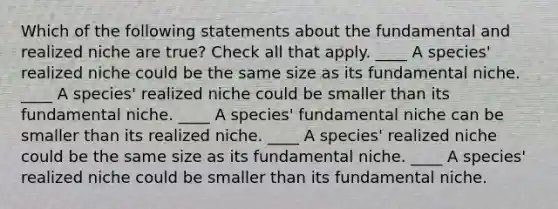 Which of the following statements about the fundamental and realized niche are true? Check all that apply. ____ A species' realized niche could be the same size as its fundamental niche. ____ A species' realized niche could be smaller than its fundamental niche. ____ A species' fundamental niche can be smaller than its realized niche. ____ A species' realized niche could be the same size as its fundamental niche. ____ A species' realized niche could be smaller than its fundamental niche.