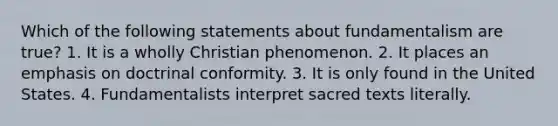 Which of the following statements about fundamentalism are true? 1. It is a wholly Christian phenomenon. 2. It places an emphasis on doctrinal conformity. 3. It is only found in the United States. 4. Fundamentalists interpret sacred texts literally.