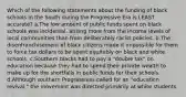 Which of the following statements about the funding of black schools in the South during the Progressive Era is LEAST accurate? a.The low amount of public funds spent on black schools was incidental, arising more from the income levels of local communities than from deliberately racist policies. b.The disenfranchisement of black citizens made it impossible for them to force tax dollars to be spent equitably on black and white schools. c.Southern blacks had to pay a "double tax" on education because they had to spend their private wealth to make up for the shortfalls in public funds for their schools. d.Although southern Progressives called for an "education revival," the movement was directed primarily at white students.