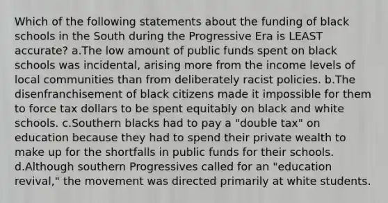 Which of the following statements about the funding of black schools in the South during the Progressive Era is LEAST accurate? a.The low amount of public funds spent on black schools was incidental, arising more from the income levels of local communities than from deliberately racist policies. b.The disenfranchisement of black citizens made it impossible for them to force tax dollars to be spent equitably on black and white schools. c.Southern blacks had to pay a "double tax" on education because they had to spend their private wealth to make up for the shortfalls in public funds for their schools. d.Although southern Progressives called for an "education revival," the movement was directed primarily at white students.