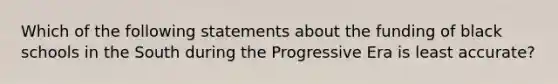 Which of the following statements about the funding of black schools in the South during the Progressive Era is least accurate?