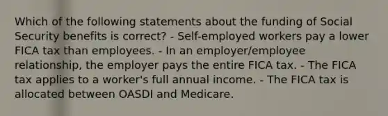 Which of the following statements about the funding of Social Security benefits is correct? - Self-employed workers pay a lower FICA tax than employees. - In an employer/employee relationship, the employer pays the entire FICA tax. - The FICA tax applies to a worker's full annual income. - The FICA tax is allocated between OASDI and Medicare.