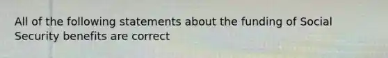 All of the following statements about the funding of Social Security benefits are correct