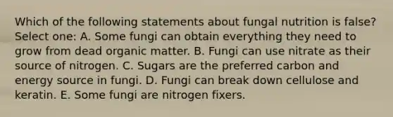 Which of the following statements about fungal nutrition is false? Select one: A. Some fungi can obtain everything they need to grow from dead organic matter. B. Fungi can use nitrate as their source of nitrogen. C. Sugars are the preferred carbon and energy source in fungi. D. Fungi can break down cellulose and keratin. E. Some fungi are nitrogen fixers.