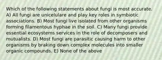 Which of the following statements about fungi is most accurate. A) All fungi are unicelulare and play key roles in symbiotic associations. B) Most fungi live isolated from other organisms forming filamentous hyphae in the soil. C) Many fungi provide essential ecosystems services in the role of decomposers and mutualists. D) Most fungi are parasitic causing harm to other organisms by braking down complex molecules into smaller organic compounds. E) None of the above