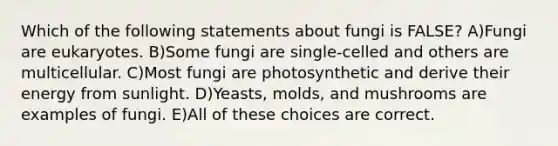 Which of the following statements about fungi is FALSE? A)Fungi are eukaryotes. B)Some fungi are single-celled and others are multicellular. C)Most fungi are photosynthetic and derive their energy from sunlight. D)Yeasts, molds, and mushrooms are examples of fungi. E)All of these choices are correct.