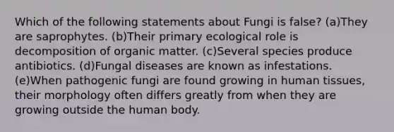 Which of the following statements about Fungi is false? (a)They are saprophytes. (b)Their primary ecological role is decomposition of organic matter. (c)Several species produce antibiotics. (d)Fungal diseases are known as infestations. (e)When pathogenic fungi are found growing in human tissues, their morphology often differs greatly from when they are growing outside the human body.