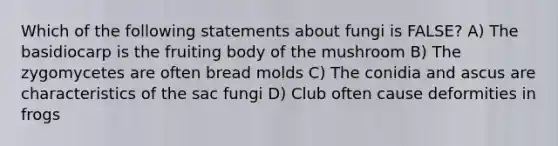 Which of the following statements about fungi is FALSE? A) The basidiocarp is the fruiting body of the mushroom B) The zygomycetes are often bread molds C) The conidia and ascus are characteristics of the sac fungi D) Club often cause deformities in frogs