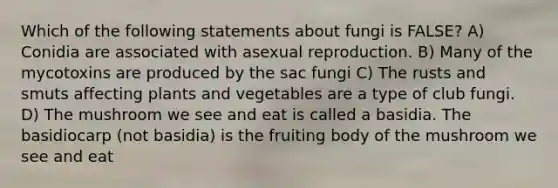 Which of the following statements about fungi is FALSE? A) Conidia are associated with asexual reproduction. B) Many of the mycotoxins are produced by the sac fungi C) The rusts and smuts affecting plants and vegetables are a type of club fungi. D) The mushroom we see and eat is called a basidia. The basidiocarp (not basidia) is the fruiting body of the mushroom we see and eat