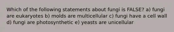 Which of the following statements about fungi is FALSE? a) fungi are eukaryotes b) molds are multicellular c) fungi have a cell wall d) fungi are photosynthetic e) yeasts are unicellular