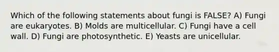 Which of the following statements about fungi is FALSE? A) ​Fungi are eukaryotes. B) ​M​olds are multicellular. C) ​F​ungi have a cell wall. D) ​F​ungi are photosynthetic. E) ​Y​easts are unicellular.