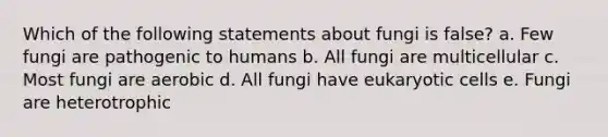 Which of the following statements about fungi is false? a. Few fungi are pathogenic to humans b. All fungi are multicellular c. Most fungi are aerobic d. All fungi have eukaryotic cells e. Fungi are heterotrophic