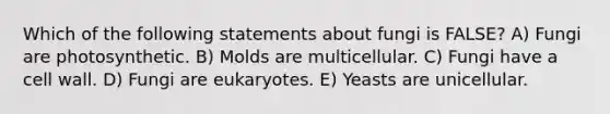 Which of the following statements about fungi is FALSE? A) Fungi are photosynthetic. B) Molds are multicellular. C) Fungi have a cell wall. D) Fungi are eukaryotes. E) Yeasts are unicellular.