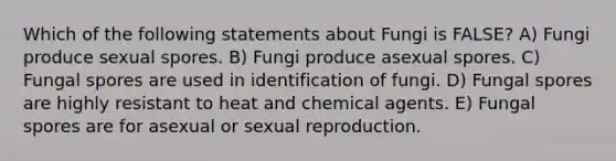 Which of the following statements about Fungi is FALSE? A) Fungi produce sexual spores. B) Fungi produce asexual spores. C) Fungal spores are used in identification of fungi. D) Fungal spores are highly resistant to heat and chemical agents. E) Fungal spores are for asexual or sexual reproduction.