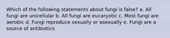 Which of the following statements about fungi is false? a. All fungi are unicellular b. All fungi are eucaryotic c. Most fungi are aerobic d. Fungi reproduce sexually or asexually e. Fungi are a source of antibiotics