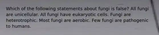 Which of the following statements about fungi is false? All fungi are unicellular. All fungi have eukaryotic cells. Fungi are heterotrophic. Most fungi are aerobic. Few fungi are pathogenic to humans.